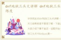 dnf地狱三头犬讲解 dnf地狱三头犬几级熟练度