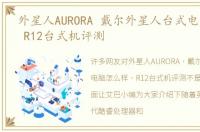 外星人AURORA 戴尔外星人台式电脑怎么样 R12台式机评测