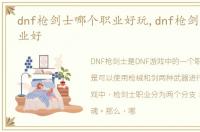 dnf枪剑士哪个职业好玩,dnf枪剑士哪个职业好