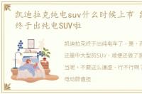 凯迪拉克纯电suv什么时候上市 凯迪拉克终于出纯电SUV啦