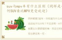 suv与mpv车有什么区别（同样是七座车为何SUV要比MPV更受欢迎）