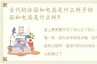 古代的冰箱和电扇是什么样子的 古代的冰箱和电扇是什么样?