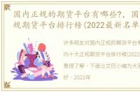 国内正规的期货平台有哪些?，国内十大正规期货平台排行榜(2022最新名单)