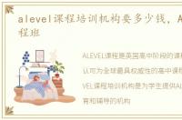 alevel课程培训机构要多少钱，ALEVEL课程班