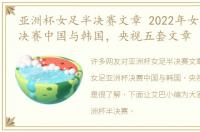 亚洲杯女足半决赛文章 2022年女足亚洲杯决赛中国与韩国，央视五套文章