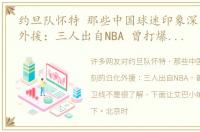 约旦队怀特 那些中国球迷印象深刻的归化外援：三人出自NBA 曾打爆男篮后卫线