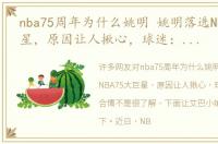 nba75周年为什么姚明 姚明落选NBA75大巨星，原因让人揪心，球迷：合理不合情