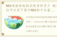 NBA快船老板鲍尔默身价多少 鲍尔默：一位可以买下整个NBA的千亿富豪，七年间未曾进过总决赛