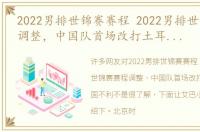 2022男排世锦赛赛程 2022男排世锦赛赛程调整，中国队首场改打土耳其对中国不利