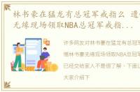 林书豪在猛龙有总冠军戒指么 遗憾林书豪无缘现场领取NBA总冠军戒指，猛龙已经交给家人