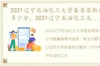 2021辽宁石油化工大学各省录取分数线是多少分，2021辽宁石油化工大学各省录取分数线是多少