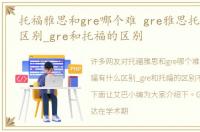 托福雅思和gre哪个难 gre雅思托福有什么区别_gre和托福的区别