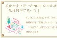 黑猪肉多少钱一斤2023 今日黑猪最新价格「黑猪肉多少钱一斤」