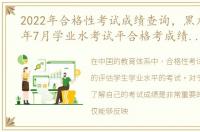 2022年合格性考试成绩查询，黑龙江2022年7月学业水考试平合格考成绩什么时候发布