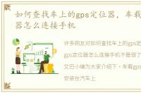 如何查找车上的gps定位器，车载gps定位器怎么连接手机