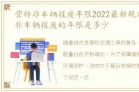 营转非车辆报废年限2022最新规定，营转非车辆报废的年限是多少