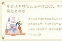 跨省换车牌怎么办手续2020，跨省车牌更换怎么办理