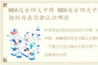 NBA远古四大中锋 NBA远古四大中锋，神兽般的存在你都认识哪些