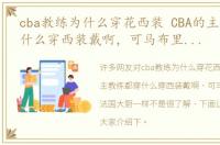 cba教练为什么穿花西装 CBA的主教练都穿什么穿西装戴啊，可马布里穿得像法国大厨一样