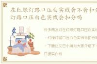 在红绿灯路口压白实线会不会扣分，红绿灯路口压白色实线会扣分吗