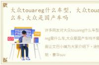 大众touareg什么车型，大众touareg是什么车,大众是国产车吗