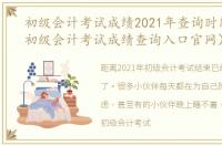 初级会计考试成绩2021年查询时间（2021初级会计考试成绩查询入口官网）