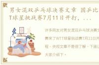 男女混双乒乓球决赛文章 国乒比赛来了WTT球星挑战赛7月11日开打，具体赛程 央视文章