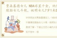 贾森基德女儿 NBA球星千金，纳什基德双胞胎女儿斗艳，姚明女儿7岁1米5