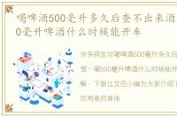 喝啤酒500毫升多久后查不出来酒驾，喝500毫升啤酒什么时候能开车