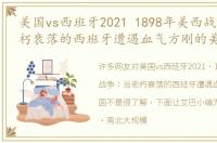 美国vs西班牙2021 1898年美西战争：当老朽衰落的西班牙遭遇血气方刚的美国