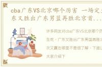 cba广东VS北京哪个厉害 一场定生死，广东又胜出广东男篮再胜北京首钢，这次又赢在哪里