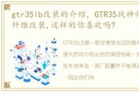 gtr35lb改装的介绍，GTR35战神归来,全碳纤维改装,这样的你喜欢吗?