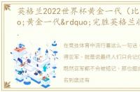 英格兰2022世界杯黄金一代（比利时“黄金一代”完胜英格兰收获世界杯季军）