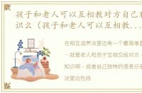 孩子和老人可以互相教对方自己独特的知识么（孩子和老人可以互相教对方自己独特的知识）