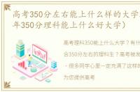 高考350分左右能上什么样的大学理科（今年350分理科能上什么好大学）