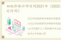 初级职称评审时间2021年（2022年职称评定时间）