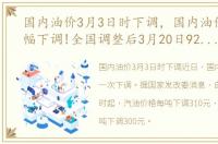 国内油价3月3日时下调，国内油价或将大幅下调!全国调整后3月20日92、95号汽油今日