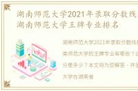 湖南师范大学2021年录取分数线是多少？湖南师范大学王牌专业排名