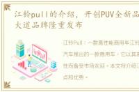 江铃pull的介绍，开创PUV全新品类 江铃大道品牌隆重发布