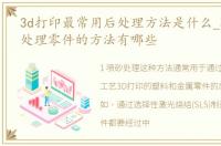 3d打印最常用后处理方法是什么_3D打印后处理零件的方法有哪些