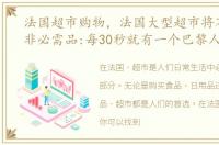 法国超市购物，法国大型超市将不再销售非必需品:每30秒就有一个巴黎人感