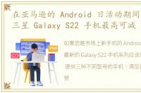 在亚马逊的 Android 日活动期间，解锁的三星 Galaxy S22 手机最高可减 270 美元