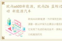 欧尚a600新能源，欧尚Z6 蓝鲸iDD特级混动 新能源汽车