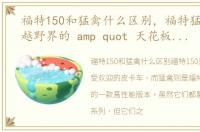 福特150和猛禽什么区别，福特猛禽F-150越野界的 amp quot 天花板 amp quot ,带你征战 amp quot 滇 amp quot 峰!