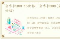 金吉拉300-15价格，金吉拉300(金吉拉300价格)